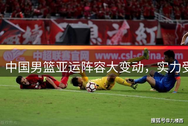 中国男篮亚运阵容大变动，实力受损几何？